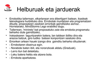 Helburuak eta jarduerak
• Errobotika tailerrean, elkarlanean era dibertigarri batean, ikasleak
  teknologiara hurbilduko dira. Errobotak muntatzen eta programatzen
  dituzte, proposatzen zaizkien erronkak gainditzeko asmoz .
  Horretarako, MindStorms Lego erabiliko dugu.
• Tailerrean, 'minireto' bat proposatuko zaie eta errobota programatu
  beharko dute gainditzeko,
• Irakaslearen laguntzarekin batera, lan taldean ibiliko dira eta
  arazoa batzuk, giro ludiko batean konpontzen saiatuko dira.
• Erronken artean hauek izango dira gainditu beharko dituztenak:
• - Errobotaren diseinua egin.
• - Norabide baten ibili, eta noranzkoak aldatu (Graduak).
• - Lerro ilun bat detektatu.
• - Leku batera heldu eta atzera bota.
• - Errobota aparkatzea.
 