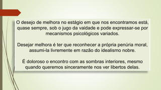 O desejo de melhora no estágio em que nos encontramos está,
quase sempre, sob o jugo da vaidade e pode expressar-se por
mecanismos psicológicos variados.
Desejar melhora é ter que reconhecer a própria penúria moral,
assumi-la livremente em razão do idealismo nobre.
É doloroso o encontro com as sombras interiores, mesmo
quando queremos sinceramente nos ver libertos delas.
 