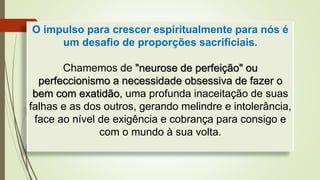 O impulso para crescer espiritualmente para nós é
um desafio de proporções sacrificiais.
Chamemos de "neurose de perfeição" ou
perfeccionismo a necessidade obsessiva de fazer o
bem com exatidão, uma profunda inaceitação de suas
falhas e as dos outros, gerando melindre e intolerância,
face ao nível de exigência e cobrança para consigo e
com o mundo à sua volta.
 