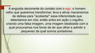 A angústia decorrente do contato com o ego, o homem
velho que queremos transformar, leva a ativar mecanismos
de defesa para "acobertar" essa inferioridade que
detectamos em nós; então entra em ação o orgulho,
criando uma falsa imagem, uma imagem idealizada com a
qual procuramos nos forrar de ter que olhar e admitir a
pequenez da qual somos portadores.
 