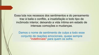 Essa luta nos recessos dos sentimentos e do pensamento
traz à baila o conflito, a insatisfação e todo tipo de
incômodo interior, deixando a vida íntima em estado de
intensas comoções e mudanças.
Damos o nome de sentimento de culpa a todo esse
conjunto de reações emocionais, quase sempre
"indefiníveis" para quem os sofre.
 