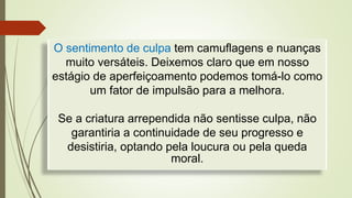 O sentimento de culpa tem camuflagens e nuanças
muito versáteis. Deixemos claro que em nosso
estágio de aperfeiçoamento podemos tomá-lo como
um fator de impulsão para a melhora.
Se a criatura arrependida não sentisse culpa, não
garantiria a continuidade de seu progresso e
desistiria, optando pela loucura ou pela queda
moral.
 