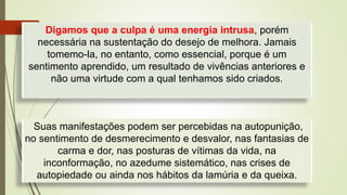 Digamos que a culpa é uma energia intrusa, porém
necessária na sustentação do desejo de melhora. Jamais
tomemo-la, no entanto, como essencial, porque é um
sentimento aprendido, um resultado de vivências anteriores e
não uma virtude com a qual tenhamos sido criados.
Suas manifestações podem ser percebidas na autopunição,
no sentimento de desmerecimento e desvalor, nas fantasias de
carma e dor, nas posturas de vítimas da vida, na
inconformação, no azedume sistemático, nas crises de
autopiedade ou ainda nos hábitos da lamúria e da queixa.
 