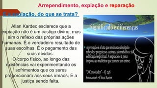 E a expiação, do que se trata?
Allan Kardec esclarece que a
expiação não é um castigo divino, mas
sim o reflexo das próprias ações
humanas. É o verdadeiro resultado de
suas escolhas. É o pagamento das
suas dívidas.
O corpo físico, ao longo das
existências vai experimentando os
sofrimentos que os seres
proporcionam aos seus irmãos. É a
justiça sendo feita.
Arrependimento, expiação e reparação
 