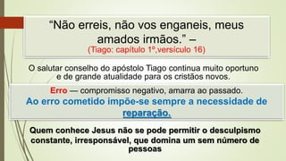“Não erreis, não vos enganeis, meus
amados irmãos.” –
(Tiago: capítulo 1º,versículo 16)
O salutar conselho do apóstolo Tiago continua muito oportuno
e de grande atualidade para os cristãos novos.
Erro — compromisso negativo, amarra ao passado.
Ao erro cometido impõe-se sempre a necessidade de
reparação.
Quem conhece Jesus não se pode permitir o desculpismo
constante, irresponsável, que domina um sem número de
pessoas
 