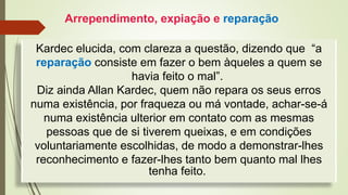 Kardec elucida, com clareza a questão, dizendo que “a
reparação consiste em fazer o bem àqueles a quem se
havia feito o mal”.
Diz ainda Allan Kardec, quem não repara os seus erros
numa existência, por fraqueza ou má vontade, achar-se-á
numa existência ulterior em contato com as mesmas
pessoas que de si tiverem queixas, e em condições
voluntariamente escolhidas, de modo a demonstrar-lhes
reconhecimento e fazer-lhes tanto bem quanto mal lhes
tenha feito.
Arrependimento, expiação e reparação
 