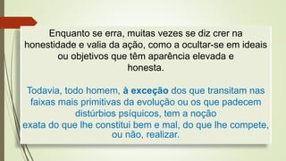Enquanto se erra, muitas vezes se diz crer na
honestidade e valia da ação, como a ocultar-se em ideais
ou objetivos que têm aparência elevada e
honesta.
Todavia, todo homem, à exceção dos que transitam nas
faixas mais primitivas da evolução ou os que padecem
distúrbios psíquicos, tem a noção
exata do que lhe constitui bem e mal, do que lhe compete,
ou não, realizar.
 