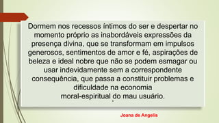 Dormem nos recessos íntimos do ser e despertar no
momento próprio as inabordáveis expressões da
presença divina, que se transformam em impulsos
generosos, sentimentos de amor e fé, aspirações de
beleza e ideal nobre que não se podem esmagar ou
usar indevidamente sem a correspondente
consequência, que passa a constituir problemas e
dificuldade na economia
moral-espiritual do mau usuário.
*
Joana de Angelis
 