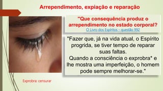 "Que consequência produz o
arrependimento no estado corporal?
O Livro dos Espíritos - questão 992
Exprobra: censurar
Arrependimento, expiação e reparação
"Fazer que, já na vida atual, o Espírito
progrida, se tiver tempo de reparar
suas faltas.
Quando a consciência o exprobra* e
lhe mostra uma imperfeição, o homem
pode sempre melhorar-se."
 
