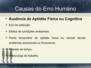Causas do Erro Humano
• Ausência de Aptidão Física ou Cognitiva
 Erro de selecção;
 Efeitos de condições ambientais;
 Perda temporária de aptidão física ou mental devido
problemas emocionais ou financeiros;
 Pressão de tempo;
 Sobrecarga de trabalho.
 