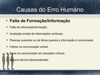 Causas do Erro Humano
• Falta de Formação/Informação
 Falta de informação/formação ;
 Avaliação errada de informações confusas;
 Pessoas ausentes ou de férias quando a informação é comunicada;
 Falhas na comunicação verbal;
 Erros na comunicação em situações críticas;
 Arquivo técnico desactualizado.
 
