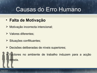 Causas do Erro Humano
• Falta de Motivação
 Motivação incorrecta intencional;
 Valores diferentes;
 Situações conflituantes;
 Decisões deliberadas de níveis superiores;
 Factores no ambiente de trabalho induzem para a acção
errada.
 