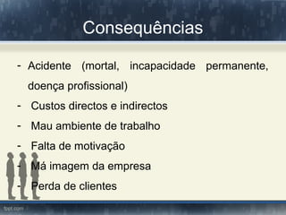 Consequências
- Acidente (mortal, incapacidade permanente,
doença profissional)
- Custos directos e indirectos
- Mau ambiente de trabalho
- Falta de motivação
- Má imagem da empresa
- Perda de clientes
 