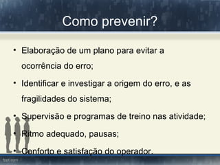 Como prevenir?
• Elaboração de um plano para evitar a
ocorrência do erro;
• Identificar e investigar a origem do erro, e as
fragilidades do sistema;
• Supervisão e programas de treino nas atividade;
• Ritmo adequado, pausas;
• Conforto e satisfação do operador.
 