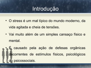 Introdução
• O stress é um mal típico do mundo moderno, da
vida agitada e cheia de tensões.
• Vai muito além de um simples cansaço físico e
mental.
• É causado pela ação de defesas orgânicas
decorrentes de estímulos físicos, psicológicos
ou psicossociais.
 