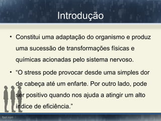 Introdução
• Constitui uma adaptação do organismo e produz
uma sucessão de transformações físicas e
químicas acionadas pelo sistema nervoso.
• “O stress pode provocar desde uma simples dor
de cabeça até um enfarte. Por outro lado, pode
ser positivo quando nos ajuda a atingir um alto
índice de eficiência.”
 