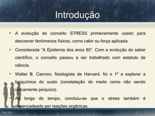 Introdução
• A evolução do conceito STRESS primeiramente usado para
descrever fenómenos físicos, como calor ou força aplicada.
• Considerada “A Epidemia dos anos 80”. Com a evolução do saber
científico, o conceito passou a ser trabalhado com estatuto de
ciência.
• Walter B. Cannon, fisiologista de Harvard, foi o 1º a explorar a
bioquímica do susto (constatação do medo como não sendo
unicamente psíquico).
• Ao longo do tempo, concluiu-se que o stress também é
desencadeado por reações orgânicas.
 
