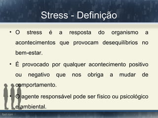 Stress - Definição
• O stress é a resposta do organismo a
acontecimentos que provocam desequilíbrios no
bem-estar.
• É provocado por qualquer acontecimento positivo
ou negativo que nos obriga a mudar de
comportamento.
• O agente responsável pode ser físico ou psicológico
e ambiental.
 