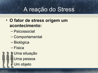 A reação do Stress
• O fator de stress origem um
acontecimento:
– Psicossocial
– Comportamental
– Biológica
– Física
– Uma situação
– Uma pessoa
– Um objeto
 