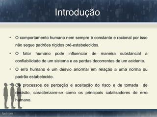 Introdução
• O comportamento humano nem sempre é constante e racional por isso
não segue padrões rígidos pré-estabelecidos.
• O fator humano pode influenciar de maneira substancial a
confiabilidade de um sistema e as perdas decorrentes de um acidente.
• O erro humano é um desvio anormal em relação a uma norma ou
padrão estabelecido.
• Os processos de perceção e aceitação do risco e de tomada de
decisão, caracterizam-se como os principais catalisadores do erro
humano.
 
