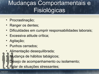 Mudanças Comportamentais e
Fisiológicas
• Procrastinação;
• Ranger os dentes;
• Dificuldades em cumprir responsabilidades laborais;
• Excessiva atitude crítica;
• Agitação;
• Punhos cerrados;
• Alimentação desequilibrada;
• Mudança de hábitos tabágicos;
• Desejo de acompanhamento ou isolamento;
• Falar de situações stressantes;
 