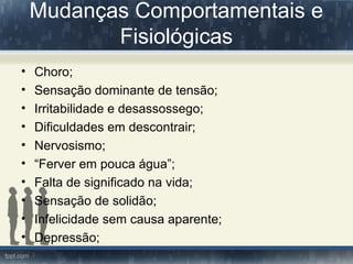 Mudanças Comportamentais e
Fisiológicas
• Choro;
• Sensação dominante de tensão;
• Irritabilidade e desassossego;
• Dificuldades em descontrair;
• Nervosismo;
• “Ferver em pouca água”;
• Falta de significado na vida;
• Sensação de solidão;
• Infelicidade sem causa aparente;
• Depressão;
 