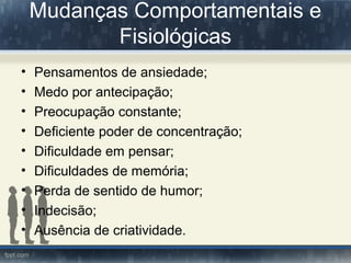 Mudanças Comportamentais e
Fisiológicas
• Pensamentos de ansiedade;
• Medo por antecipação;
• Preocupação constante;
• Deficiente poder de concentração;
• Dificuldade em pensar;
• Dificuldades de memória;
• Perda de sentido de humor;
• Indecisão;
• Ausência de criatividade.
 