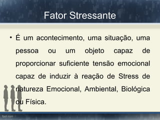 Fator Stressante
• É um acontecimento, uma situação, uma
pessoa ou um objeto capaz de
proporcionar suficiente tensão emocional
capaz de induzir à reação de Stress de
natureza Emocional, Ambiental, Biológica
ou Física.
 