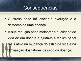 Consequências
• O stress pode influenciar a evolução e o
desfecho de uma doença.
• A sua redução pode melhorar a qualidade de
vida de um doente e ajudá-lo a ter um papel
mais ativo na mudança do estilo de vida e na
diminuição dos fatores de risco da doença.
 