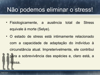 Não podemos eliminar o stress!
• Fisiologicamente, a ausência total de Stress
equivale à morte (Selye).
• O estado de stress está intimamente relacionado
com a capacidade de adaptação do indivíduo à
circunstância atual. Impreterivelmente, ele contribui
para a sobrevivência das espécies e, claro está, a
nossa.
 