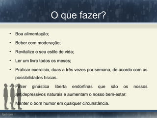 O que fazer?
• Boa alimentação;
• Beber com moderação;
• Revitalize o seu estilo de vida;
• Ler um livro todos os meses;
• Praticar exercício, duas a três vezes por semana, de acordo com as
possibilidades físicas.
• Fazer ginástica liberta endorfinas que são os nossos
antidepressivos naturais e aumentam o nosso bem-estar;
• Manter o bom humor em qualquer circunstância.
 