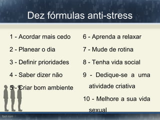 Dez fórmulas anti-stress
1 - Acordar mais cedo
2 - Planear o dia
3 - Definir prioridades
4 - Saber dizer não
5 - Criar bom ambiente
6 - Aprenda a relaxar
7 - Mude de rotina
8 - Tenha vida social
9 - Dedique-se a uma
atividade criativa
10 - Melhore a sua vida
sexual
 