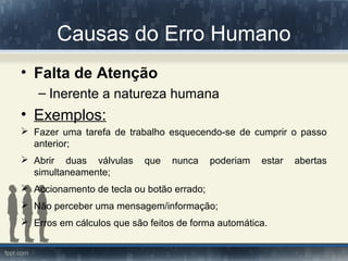 Causas do Erro Humano
• Falta de Atenção
– Inerente a natureza humana
• Exemplos:
 Fazer uma tarefa de trabalho esquecendo-se de cumprir o passo
anterior;
 Abrir duas válvulas que nunca poderiam estar abertas
simultaneamente;
 Accionamento de tecla ou botão errado;
 Não perceber uma mensagem/informação;
 Erros em cálculos que são feitos de forma automática.
 