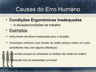 Causas do Erro Humano
• Condições Ergonómicas Inadequadas
– A situação/condições de trabalho
• Exemplos:
 Instrumento de leitura inadequado para a situação;
 Comandos confusos (uso errado de botão porque existe um outro
semelhante mas com alguma diferença);
 Uso errado porque os comandos ou botões não estão em ordem;
 Comandos fora do estereótipo universal.
 