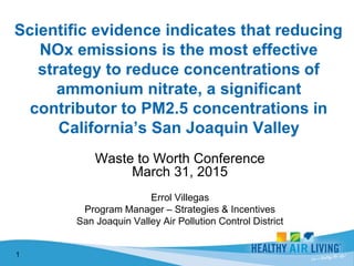 Waste to Worth Conference
March 31, 2015
Errol Villegas
Program Manager – Strategies & Incentives
San Joaquin Valley Air Pollution Control District
1
 