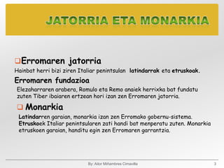 Erromaren jatorria
Hainbat herri bizi ziren Italiar penintsulan latindarrak eta etruskoak.
Erromaren fundazioa
Elezaharraren arabera, Romulo eta Remo anaiek herrixka bat fundatu
zuten Tiber ibaiaren ertzean hori izan zen Erromaren jatorria.

 Monarkia
 Latindarren garaian, monarkia izan zen Erromako gobernu-sistema.
 Etruskoek Italiar penintsularen zati handi bat menperatu zuten. Monarkia
 etruskoen garaian, handitu egin zen Erromaren garrantzia.




                            By: Aitor Miñambres Cimavilla                   3
 
