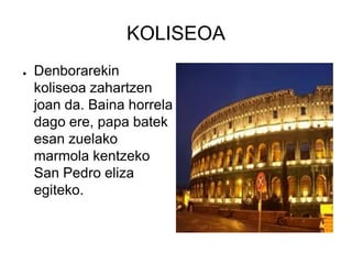 KOLISEOA
●   Denborarekin
    koliseoa zahartzen
    joan da. Baina horrela
    dago ere, papa batek
    esan zuelako
    marmola kentzeko
    San Pedro eliza
    egiteko.
 