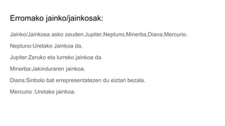 Erromako jainko/jainkosak:
Jainko/Jainkosa asko zeuden:Jupiter,Neptuno,Minerba,Diana,Mercurio.
Neptuno:Uretako Jainkoa da.
Jupiter:Zeruko eta lurreko jainkoa da.
Minerba:Jakinduraren jainkoa.
Diana:Sinbolo bat errepresentatezen du eiztari bezala.
Mercurio :Uretako jainkoa.
 