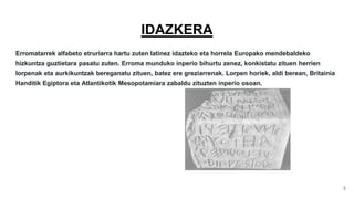 IDAZKERA
Erromatarrek alfabeto etruriarra hartu zuten latinez idazteko eta horrela Europako mendebaldeko
hizkuntza guztietara pasatu zuten. Erroma munduko inperio bihurtu zenez, konkistatu zituen herrien
lorpenak eta aurkikuntzak bereganatu zituen, batez ere greziarrenak. Lorpen horiek, aldi berean, Britainia
Handitik Egiptora eta Atlantikotik Mesopotamiara zabaldu zituzten inperio osoan.
3
 