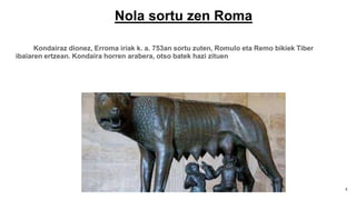 Nola sortu zen Roma
Kondairaz dionez, Erroma iriak k. a. 753an sortu zuten, Romulo eta Remo bikiek Tiber
ibaiaren ertzean. Kondaira horren arabera, otso batek hazi zituen
4
 