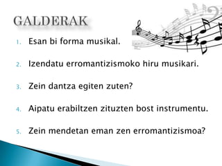 1. Esan bi forma musikal.
2. Izendatu erromantizismoko hiru musikari.
3. Zein dantza egiten zuten?
4. Aipatu erabiltzen zituzten bost instrumentu.
5. Zein mendetan eman zen erromantizismoa?
 