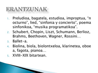 1. Preludioa, bagatela, estudioa, improptua, “n
octurno”, lied, “sinfonia y concierto”, poema
sinfonikoa, “musika programatikoa”.
2. Schubert, Chopin, Liszt, Schumann, Berlioz,
Brahms, Beethoven, Wagner, Rossini…
3. Ballet-a.
4. Biolina, biola, biolontxeloa, klarinetea, oboe
a, fagota, pianoa…
5. XVIII-XIX bitartean.
 