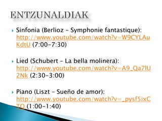  Sinfonia (Berlioz – Symphonie fantastique):
http://www.youtube.com/watch?v=W9CYLAu
KdtU (7:00-7:30)
 Lied (Schubert – La bella molinera):
http://www.youtube.com/watch?v=A9_Qa7lU
2Nk (2:30-3:00)
 Piano (Liszt – Sueño de amor):
http://www.youtube.com/watch?v=_pysf5ixC
TQ (1:00-1:40)
 