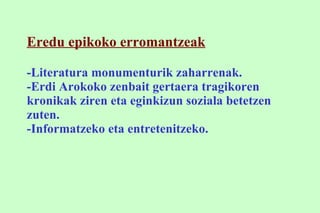 Eredu epikoko erromantzeak -Literatura monumenturik zaharrenak. -Erdi Arokoko zenbait gertaera tragikoren kronikak ziren eta eginkizun soziala betetzen zuten. -Informatzeko eta entretenitzeko. 