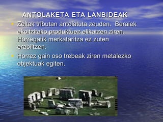 ANTOLAKETA ETA LANBIDEAKANTOLAKETA ETA LANBIDEAK
• Zeltak tributan antolatuta zeuden. BeraiekZeltak tributan antolatuta zeuden. Beraiek
ekoitzitako produktuez elikatzen ziren.ekoitzitako produktuez elikatzen ziren.
Horregatik merkataritza ez zutenHorregatik merkataritza ez zuten
erabiltzen.erabiltzen.
• Horrez gain oso trebeak ziren metalezkoHorrez gain oso trebeak ziren metalezko
objektuak egiten.objektuak egiten.
 
