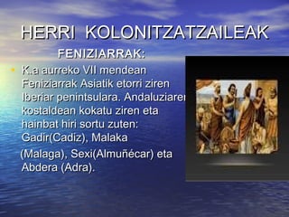 HERRI KOLONITZATZAILEAKHERRI KOLONITZATZAILEAK
FENIZIARRAK:FENIZIARRAK:
• K.a aurreko VII mendeanK.a aurreko VII mendean
Feniziarrak Asiatik etorri zirenFeniziarrak Asiatik etorri ziren
Iberiar penintsulara. AndaluziarenIberiar penintsulara. Andaluziaren
kostaldean kokatu ziren etakostaldean kokatu ziren eta
hainbat hiri sortu zuten:hainbat hiri sortu zuten:
Gadir(Cadiz), MalakaGadir(Cadiz), Malaka
(Malaga), Sexi(Almuñécar) eta(Malaga), Sexi(Almuñécar) eta
Abdera (Adra).Abdera (Adra).
 