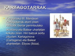 KARTAGOTARRAKKARTAGOTARRAK
• K.a aurreko III. MendeanK.a aurreko III. Mendean
Kartagotarrak etorri zirenKartagotarrak etorri ziren
Afrikatik iberiar penintsulakoAfrikatik iberiar penintsulako
ekialdera eta Balear uhartetanekialdera eta Balear uhartetan
kokatu ziren. Hiri batzuk sortukokatu ziren. Hiri batzuk sortu
zituzten: Kartagonovazituzten: Kartagonova
(Cartagena) eta Balear(Cartagena) eta Balear
uharteetan: Ebyos (Ibiza).uharteetan: Ebyos (Ibiza).
 