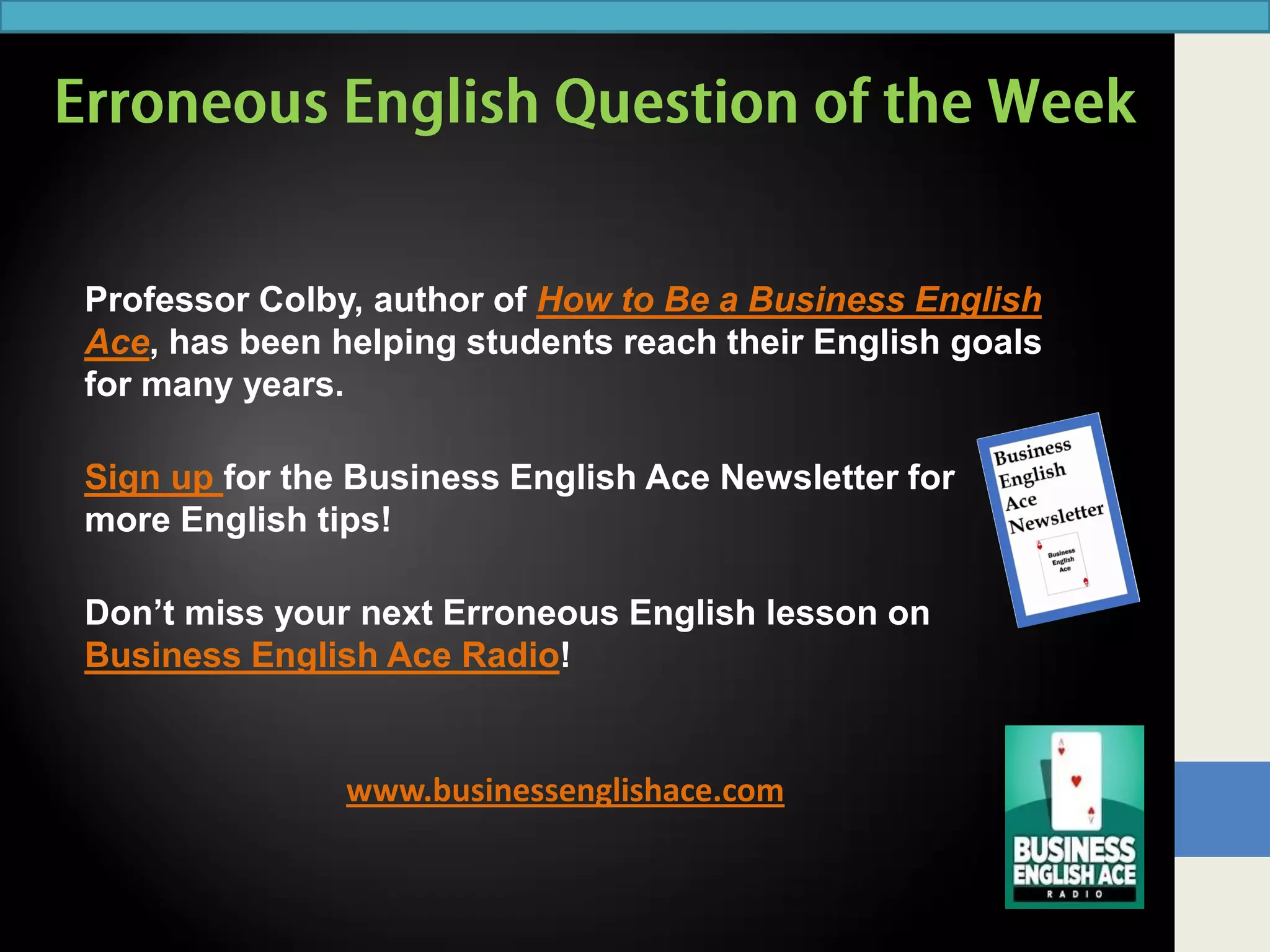 www.businessenglishace.com
Professor Colby, author of How to Be a Business English
Ace, has been helping students reach their English goals
for many years.
Sign up for the Business English Ace Newsletter for
more English tips!
Don’t miss your next Erroneous English lesson on
Business English Ace Radio!