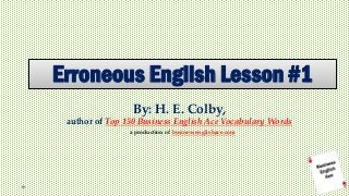 Erroneous English Lesson #1 
By: H. E. Colby, author of Top 150 Business English Ace Vocabulary Words 
a production of businessenglishace.com  
