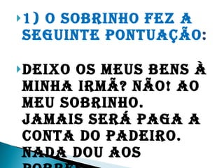 1) O sobrinho fez a seguinte pontuação :   Deixo os meus bens à minha irmã? Não! Ao meu sobrinho. Jamais será paga a conta do padeiro. Nada dou aos pobres.  